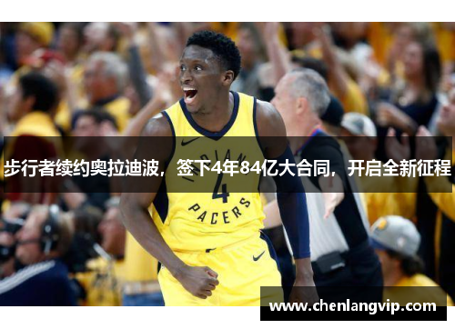 步行者续约奥拉迪波，签下4年84亿大合同，开启全新征程