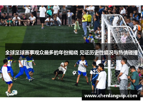 全球足球赛事观众最多的年份揭晓 见证历史性盛况与热情碰撞