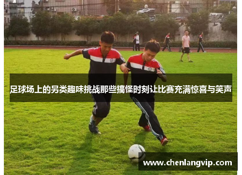 足球场上的另类趣味挑战那些搞怪时刻让比赛充满惊喜与笑声