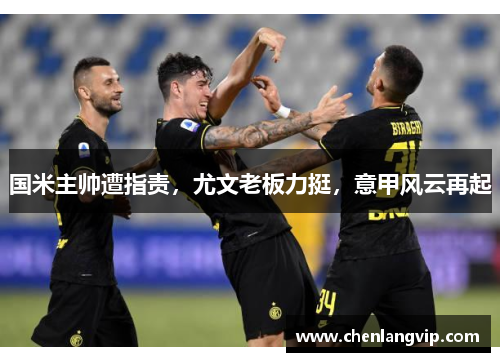 国米主帅遭指责，尤文老板力挺，意甲风云再起