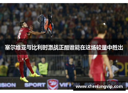 塞尔维亚与比利时激战正酣谁能在这场较量中胜出