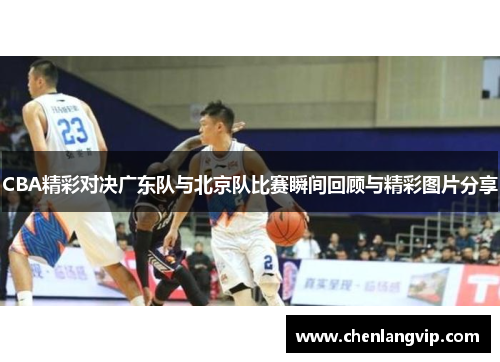 CBA精彩对决广东队与北京队比赛瞬间回顾与精彩图片分享