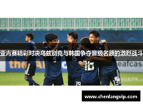 亚青赛精彩对决乌兹别克与韩国争夺晋级名额的激烈战斗